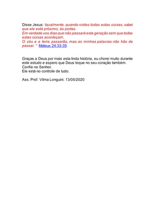 Disse Jesus: Igualmente, quando virdes todas estas coisas, sabei
que ele está próximo, às portas.
Em verdade vos digo que não passará esta geração sem que todas
estas coisas aconteçam.
O céu e a terra passarão, mas as minhas palavras não hão de
passar. “ Mateus 24:33-35
Graças a Deus por mais esta linda história, eu chorei muito durante
este estudo e espero que Deus toque no seu coração também.
Confie no Senhor.
Ele está no controle de tudo.
Ass. Prof. Vilma Longuini. 13/05/2020
 