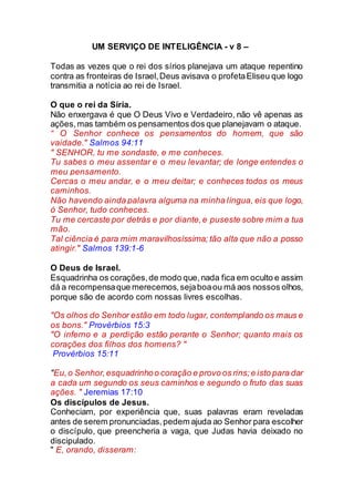 UM SERVIÇO DE INTELIGÊNCIA - v 8 –
Todas as vezes que o rei dos sírios planejava um ataque repentino
contra as fronteiras de Israel,Deus avisava o profetaEliseu que logo
transmitia a notícia ao rei de Israel.
O que o rei da Síria.
Não enxergava é que O Deus Vivo e Verdadeiro, não vê apenas as
ações,mas também os pensamentos dos que planejavam o ataque.
“ O Senhor conhece os pensamentos do homem, que são
vaidade." Salmos 94:11
" SENHOR, tu me sondaste, e me conheces.
Tu sabes o meu assentar e o meu levantar; de longe entendes o
meu pensamento.
Cercas o meu andar, e o meu deitar; e conheces todos os meus
caminhos.
Não havendo ainda palavra alguma na minha língua, eis que logo,
ó Senhor, tudo conheces.
Tu me cercaste por detrás e por diante,e puseste sobre mim a tua
mão.
Tal ciência é para mim maravilhosíssima; tão alta que não a posso
atingir." Salmos 139:1-6
O Deus de Israel.
Esquadrinha os corações,de modo que,nada fica em oculto e assim
dá a recompensaque merecemos,sejaboaou má aos nossos olhos,
porque são de acordo com nossas livres escolhas.
"Os olhos do Senhor estão em todo lugar, contemplando os maus e
os bons." Provérbios 15:3
"O inferno e a perdição estão perante o Senhor; quanto mais os
corações dos filhos dos homens? "
Provérbios 15:11
"Eu,o Senhor,esquadrinhoo coração e provo os rins;e isto para dar
a cada um segundo os seus caminhos e segundo o fruto das suas
ações. " Jeremias 17:10
Os discípulos de Jesus.
Conheciam, por experiência que, suas palavras eram reveladas
antes de serem pronunciadas,pedem ajuda ao Senhor para escolher
o discípulo, que preencheria a vaga, que Judas havia deixado no
discipulado.
" E, orando, disseram:
 