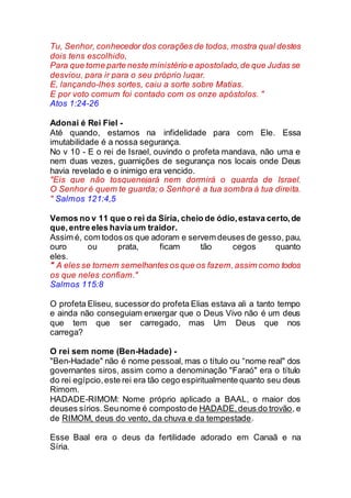 Tu, Senhor, conhecedor dos corações de todos, mostra qual destes
dois tens escolhido,
Para que tome parte neste ministério e apostolado,de que Judas se
desviou, para ir para o seu próprio lugar.
E, lançando-lhes sortes, caiu a sorte sobre Matias.
E por voto comum foi contado com os onze apóstolos. "
Atos 1:24-26
Adonai é Rei Fiel -
Até quando, estamos na infidelidade para com Ele. Essa
imutabilidade é a nossa segurança.
No v 10 - E o rei de Israel, ouvindo o profeta mandava, não uma e
nem duas vezes, guarnições de segurança nos locais onde Deus
havia revelado e o inimigo era vencido.
"Eis que não tosquenejará nem dormirá o guarda de Israel.
O Senhor é quem te guarda; o Senhoré a tua sombra à tua direita.
" Salmos 121:4,5
Vemos no v 11 que o rei da Síria, cheio de ódio,estava certo,de
que,entre eles havia um traidor.
Assim é, com todos os que adoram e servem deuses de gesso, pau,
ouro ou prata, ficam tão cegos quanto
eles.
" A eles se tornem semelhantes os que os fazem,assim como todos
os que neles confiam."
Salmos 115:8
O profeta Eliseu, sucessor do profeta Elias estava ali a tanto tempo
e ainda não conseguiam enxergar que o Deus Vivo não é um deus
que tem que ser carregado, mas Um Deus que nos
carrega?
O rei sem nome (Ben-Hadade) -
"Ben-Hadade" não é nome pessoal, mas o título ou “nome real" dos
governantes siros, assim como a denominação "Faraó" era o título
do rei egípcio,este rei era tão cego espiritualmente quanto seu deus
Rimom.
HADADE-RIMOM: Nome próprio aplicado a BAAL, o maior dos
deuses sírios.Seunome é composto de HADADE,deus do trovão, e
de RIMOM, deus do vento, da chuva e da tempestade.
Esse Baal era o deus da fertilidade adorado em Canaã e na
Síria.
 