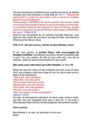 Os seus adoradores acreditavam que, quando ele morria, as plantas
secavam; por isso choravam a morte dele (Zc 12:11 - "Naquele dia
será grande o pranto em Jerusalém, como o pranto de Hadade-
Rimom no valede Megido.")
"Nisto perdoe o SENHOR a teu servo; quando, meu senhor, entrar
na casa de Rimom para ali adorar, e ele se encostarna minha mão,
e eu também tenha de me encurvar na casa de Rimom; quando
assim me encurvar na casa de Rimom, nisto perdoe o SENHOR a
teu servo." 2 Reis 5:18
Esta foi uma declaração de um general chamado Naamam, que,
após ter sido curado de sua lepra, nos dias de Elias, reconheceu a
diferença entre Deus e deus.
2 Rs 6:12 - Um dos servos, oficiais de Ben-Hadade, disse:
Ó rei, meu senhor, o profeta Eliseu está encarregado da
Inteligência Militar, nomeadoporseu Deus,ele tem conhecido tudo
o que o rei, meu senhor, diz não só aqui entre nós, mas até as
palavras, antes de serem pronunciadas em seu quarto.
Não resta outra alternativa para Ben-Hadade. ( v 13 e 14)
Eliseu tem que ser morto, só não contaram com uma coisa: O Deus
Vivo, que protege e está bem longe de ser um deus cego como é
Baal e seus seguidores.
"Têm boca, mas não falam;
Olhos têm, mas não veem.
Têm ouvidos, mas não ouvem;
Narizes têm, mas não cheiram.
Têm mãos, mas não apalpam;
Pés têm, mas não andam;
Nem som algum sai da sua garganta."
Salmos 115:5-7
Ou seja, na descrição do salmista é um deus, cego, surdo e mudo,
que tem que ser carregado para aqui e para ali, e, era esta a
diferençaque Elias e Eliseu sempre pregavae não queriam escutar.
Pare e pense:
Ben-Hadade é, ou não, um ignorante e como seu
Baal?
 