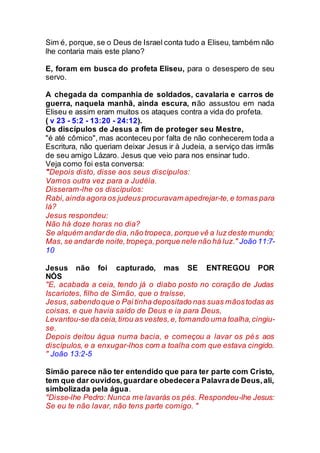 Sim é, porque, se o Deus de Israel conta tudo a Eliseu, também não
lhe contaria mais este plano?
E, foram em busca do profeta Eliseu, para o desespero de seu
servo.
A chegada da companhia de soldados, cavalaria e carros de
guerra, naquela manhã, ainda escura, não assustou em nada
Eliseu e assim eram muitos os ataques contra a vida do profeta.
( v 23 - 5:2 - 13:20 - 24:12).
Os discípulos de Jesus a fim de proteger seu Mestre,
"é até cômico", mas aconteceu por falta de não conhecerem toda a
Escritura, não queriam deixar Jesus ir à Judeia, a serviço das irmãs
de seu amigo Lázaro. Jesus que veio para nos ensinar tudo.
Veja como foi esta conversa:
"Depois disto, disse aos seus discípulos:
Vamos outra vez para a Judéia.
Disseram-lhe os discípulos:
Rabi,ainda agora os judeus procuravam apedrejar-te,e tornas para
lá?
Jesus respondeu:
Não há doze horas no dia?
Se alguém andarde dia, não tropeça, porque vê a luz deste mundo;
Mas, se andarde noite,tropeça,porque nele não há luz." João 11:7-
10
Jesus não foi capturado, mas SE ENTREGOU POR
NÓS
"E, acabada a ceia, tendo já o diabo posto no coração de Judas
Iscariotes, filho de Simão, que o traísse,
Jesus,sabendoque o Pai tinha depositado nas suas mãostodas as
coisas, e que havia saído de Deus e ia para Deus,
Levantou-se da ceia,tirou as vestes,e, tomando uma toalha,cingiu-
se.
Depois deitou água numa bacia, e começou a lavar os pés aos
discípulos, e a enxugar-lhos com a toalha com que estava cingido.
" João 13:2-5
Simão parece não ter entendido que para ter parte com Cristo,
tem que dar ouvidos,guardare obedecera Palavrade Deus,ali,
simbolizada pela água.
"Disse-lhe Pedro: Nunca me lavarás os pés. Respondeu-lhe Jesus:
Se eu te não lavar, não tens parte comigo. "
 