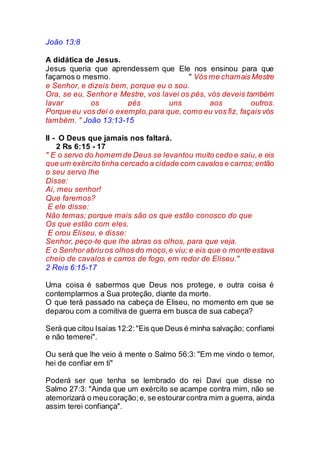 João 13:8
A didática de Jesus.
Jesus queria que aprendessem que Ele nos ensinou para que
façamos o mesmo. " Vós me chamais Mestre
e Senhor, e dizeis bem, porque eu o sou.
Ora, se eu, Senhor e Mestre, vos lavei os pés, vós deveis também
lavar os pés uns aos outros.
Porque eu vos dei o exemplo,para que, como eu vos fiz, façais vós
também. " João 13:13-15
II - O Deus que jamais nos faltará.
2 Rs 6:15 - 17
" E o servo do homem de Deus se levantou muito cedo e saiu,e eis
que um exército tinha cercado a cidade com cavalos e carros;então
o seu servo lhe
Disse:
Ai, meu senhor!
Que faremos?
E ele disse:
Não temas; porque mais são os que estão conosco do que
Os que estão com eles.
E orou Eliseu, e disse:
Senhor, peço-te que lhe abras os olhos, para que veja.
E o Senhor abriu os olhos do moço,e viu; e eis que o monte estava
cheio de cavalos e carros de fogo, em redor de Eliseu."
2 Reis 6:15-17
Uma coisa é sabermos que Deus nos protege, e outra coisa é
contemplarmos a Sua proteção, diante da morte.
O que terá passado na cabeça de Eliseu, no momento em que se
deparou com a comitiva de guerra em busca de sua cabeça?
Será que citou Isaías 12:2:"Eis que Deus é minha salvação; confiarei
e não temerei".
Ou será que lhe veio à mente o Salmo 56:3: "Em me vindo o temor,
hei de confiar em ti"
Poderá ser que tenha se lembrado do rei Davi que disse no
Salmo 27:3: "Ainda que um exército se acampe contra mim, não se
atemorizará o meucoração;e, se estourarcontra mim a guerra, ainda
assim terei confiança".
 