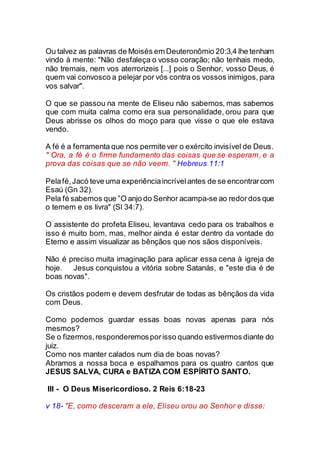 Ou talvez as palavras de Moisés em Deuteronômio 20:3,4 lhe tenham
vindo à mente: "Não desfaleça o vosso coração; não tenhais medo,
não tremais, nem vos aterrorizeis [...] pois o Senhor, vosso Deus, é
quem vai convosco a pelejar por vós contra os vossos inimigos, para
vos salvar".
O que se passou na mente de Eliseu não sabemos, mas sabemos
que com muita calma como era sua personalidade, orou para que
Deus abrisse os olhos do moço para que visse o que ele estava
vendo.
A fé é a ferramenta que nos permite ver o exército invisível de Deus.
" Ora, a fé é o firme fundamento das coisas que se esperam, e a
prova das coisas que se não veem. " Hebreus 11:1
Pelafé,Jacó teve uma experiênciaincrívelantes de se encontrarcom
Esaú (Gn 32).
Pela fé sabemos que ”O anjo do Senhor acampa-se ao redor dos que
o temem e os livra" (Sl 34:7).
O assistente do profeta Eliseu, levantava cedo para os trabalhos e
isso é muito bom, mas, melhor ainda é estar dentro da vontade do
Eterno e assim visualizar as bênçãos que nos sãos disponíveis.
Não é preciso muita imaginação para aplicar essa cena à igreja de
hoje. Jesus conquistou a vitória sobre Satanás, e "este dia é de
boas novas".
Os cristãos podem e devem desfrutar de todas as bênçãos da vida
com Deus.
Como podemos guardar essas boas novas apenas para nós
mesmos?
Se o fizermos,responderemosporisso quando estivermos diante do
juiz.
Como nos manter calados num dia de boas novas?
Abramos a nossa boca e espalhamos para os quatro cantos que
JESUS SALVA, CURA e BATIZA COM ESPÍRITO SANTO.
III - O Deus Misericordioso. 2 Reis 6:18-23
v 18- "E, como desceram a ele, Eliseu orou ao Senhor e disse:
 