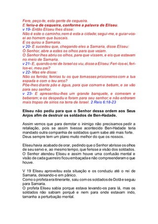 Fere, peço-te, esta gente de cegueira.
E feriu-a de cegueira, conforme a palavra de Eliseu.
v 19- Então Eliseu lhes disse:
Não é este o caminho,nem é esta a cidade;segui-me,e guiar-vos-
ei ao homem que buscais.
E os guiou a Samaria.
v 20- E sucedeu que, chegando eles a Samaria, disse Eliseu:
Ó Senhor, abre a estes os olhos para que vejam.
O Senhor lhes abriu os olhos, para que vissem, e eis que estavam
no meio de Samaria.
v 21- E, quando o rei de Israel os viu,disse a Eliseu:Feri-los-ei,feri-
los-ei, meu pai?
v 22- Mas ele disse:
Não os ferirás; feririas tu os que tomasses prisioneiros com a tua
espada e com o teu arco?
Põe-lhes diante pão e água, para que comam e bebam, e se vão
para seu senhor.
v 23- E apresentou-lhes um grande banquete, e comeram e
beberam; e os despediu e foram para seu senhor; e não entraram
mais tropas de sírios na terra de Israel. 2 Reis 6:18-23
Eliseu não pediu para que o Senhor dessa ordem aos Seus
Anjos afim de destruir os soldados de Ben-Hadade.
Assim vemos que para derrotar o inimigo não precisamos pedir a
retaliação, pois se assim tivesse acontecido Ben-Hadade teria
mandado outra companhia de soldados quem sabe até mais forte.
Deus sempre tem um plano muito melhor do que os nossos.
Eliseuhavia acabado de orar, pedindo que o Senhor abrisse os olhos
de seu servo e, ao mesmo tempo,que ferisse a visão dos soldados.
O Senhor atendeu Eliseu e assim houve uma confusão mental e
visão de cadaguerreiro ficouembaçadae não compreenderam o que
houve.
V 19 Eliseu aproveitou esta situação e os conduziu até o rei de
Samaria, deixando-o em pânico.
Como o profetaeraitinerante, saiu com os soldadosde Dotãe seguiu
para Samaria.
O profeta Eliseu sabia porque estava levando-os para lá, mas os
soldados não sabiam porquê e nem para onde estavam indo,
tamanha a perturbação mental.
 
