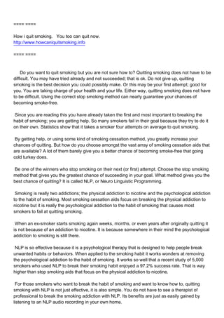 ==== ====

How i quit smoking. You too can quit now.
http://www.howcaniquitsmoking.info

==== ====



Do you want to quit smoking but you are not sure how to? Quitting smoking does not have to be
difficult. You may have tried already and not succeeded; that is ok. Do not give up, quitting
smoking is the best decision you could possibly make. Or this may be your first attempt; good for
you. You are taking charge of your health and your life. Either way, quitting smoking does not have
to be difficult. Using the correct stop smoking method can nearly guarantee your chances of
becoming smoke-free.

Since you are reading this you have already taken the first and most important to breaking the
habit of smoking; you are getting help. So many smokers fail in their goal because they try to do it
on their own. Statistics show that it takes a smoker four attempts on average to quit smoking.

By getting help, or using some kind of smoking cessation method, you greatly increase your
chances of quitting. But how do you choose amongst the vast array of smoking cessation aids that
are available? A lot of them barely give you a better chance of becoming smoke-free that going
cold turkey does.

Be one of the winners who stop smoking on their next (or first) attempt. Choose the stop smoking
method that gives you the greatest chance of succeeding in your goal. What method gives you the
best chance of quitting? It is called NLP, or Neuro Linguistic Programming.

Smoking is really two addictions; the physical addiction to nicotine and the psychological addiction
to the habit of smoking. Most smoking cessation aids focus on breaking the physical addiction to
nicotine but it is really the psychological addiction to the habit of smoking that causes most
smokers to fail at quitting smoking.

When an ex-smoker starts smoking again weeks, months, or even years after originally quitting it
is not because of an addiction to nicotine. It is because somewhere in their mind the psychological
addiction to smoking is still there.

NLP is so effective because it is a psychological therapy that is designed to help people break
unwanted habits or behaviors. When applied to the smoking habit it works wonders at removing
the psychological addiction to the habit of smoking. It works so well that a recent study of 5,000
smokers who used NLP to break their smoking habit enjoyed a 97.2% success rate. That is way
higher than stop smoking aids that focus on the physical addiction to nicotine.

For those smokers who want to break the habit of smoking and want to know how to, quitting
smoking with NLP is not just effective, it is also simple. You do not have to see a therapist of
professional to break the smoking addiction with NLP. Its benefits are just as easily gained by
listening to an NLP audio recording in your own home.
 