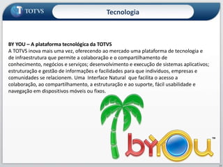 Proposta de ValorSoftware, Inovação, Relacionamento e Suporte a Gestão Presença (Negócios)Estratégia e Gestão (Análise e Decisão)COLABORAÇÃO EMPRESARIALConhecimento (Inteligência)Informação (Processo)RELACIONAMENTODados (Operacional)Indicadores de Maturidade de GestãoConceito: Administração em 5 CamadasPRODUTIVIDADEProposta: Operador AdministrativoConsultoriaSoftwareTecnologiaServiços de Valor AgregadoCONTROLESoftware:Segmento / ERP / CRM / HRMódulos ExclusivosServiços: Suporte / Implementação Evolução Tecnológica  Fábrica de SoftwarePlataforma  ByYou3 Ambientes: Gestão, Negócios e Colaboração DesenvolvimentoEntretenimentoServiços SV+: Infraestrutura  (ASP/Serviços, Hardware) Educação / e-Learning   (Gestão do Conhecimento) BPO    (RH / Financeiro / Segmento) Serviços de RelacionamentoServiços de Consultoria:Gestão de Mudança / Processos / Estratégia /  Desempenho / Resultados PMO CSCPequenos Ciclos18