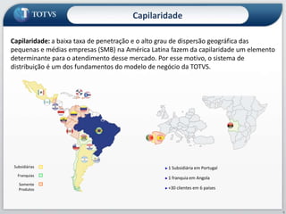 CapilaridadeCapilaridade: a baixa taxa de penetração e o alto grau de dispersão geográfica das pequenas e médias empresas (SMB) na América Latina fazem da capilaridade um elemento determinante para o atendimento desse mercado. Por esse motivo, o sistema de distribuição é um dos fundamentos do modelo de negócio da TOTVS. Subsidiárias1 Subsidiária em Portugal