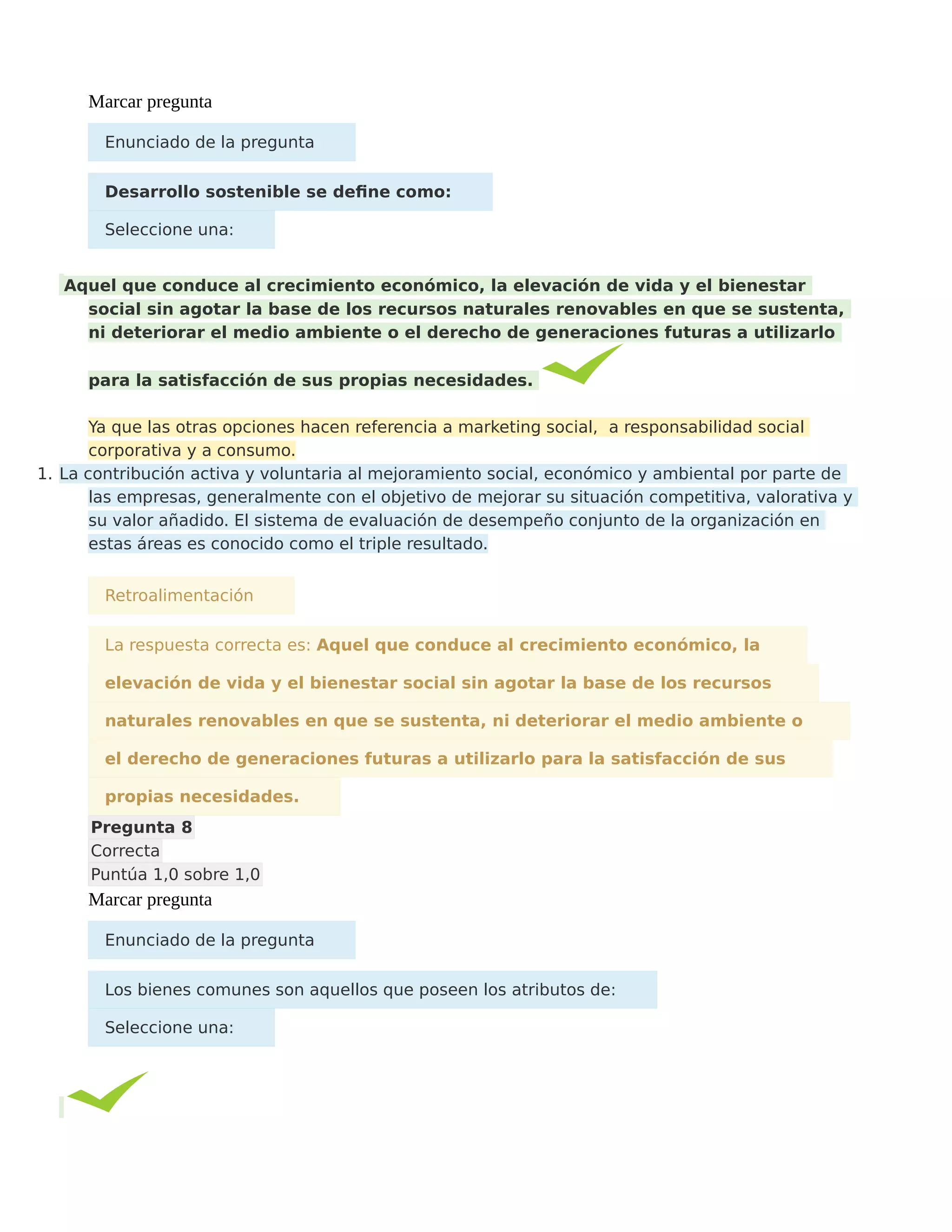 Marcar pregunta
Enunciado de la pregunta
Desarrollo sostenible se define como:
Seleccione una:
Aquel que conduce al crecimiento económico, la elevación de vida y el bienestar
social sin agotar la base de los recursos naturales renovables en que se sustenta,
ni deteriorar el medio ambiente o el derecho de generaciones futuras a utilizarlo
para la satisfacción de sus propias necesidades.
Ya que las otras opciones hacen referencia a marketing social, a responsabilidad social
corporativa y a consumo.
1. La contribución activa y voluntaria al mejoramiento social, económico y ambiental por parte de
las empresas, generalmente con el objetivo de mejorar su situación competitiva, valorativa y
su valor añadido. El sistema de evaluación de desempeño conjunto de la organización en
estas áreas es conocido como el triple resultado.
Retroalimentación
La respuesta correcta es: Aquel que conduce al crecimiento económico, la
elevación de vida y el bienestar social sin agotar la base de los recursos
naturales renovables en que se sustenta, ni deteriorar el medio ambiente o
el derecho de generaciones futuras a utilizarlo para la satisfacción de sus
propias necesidades.
Pregunta 8
Correcta
Puntúa 1,0 sobre 1,0
Marcar pregunta
Enunciado de la pregunta
Los bienes comunes son aquellos que poseen los atributos de:
Seleccione una:
 