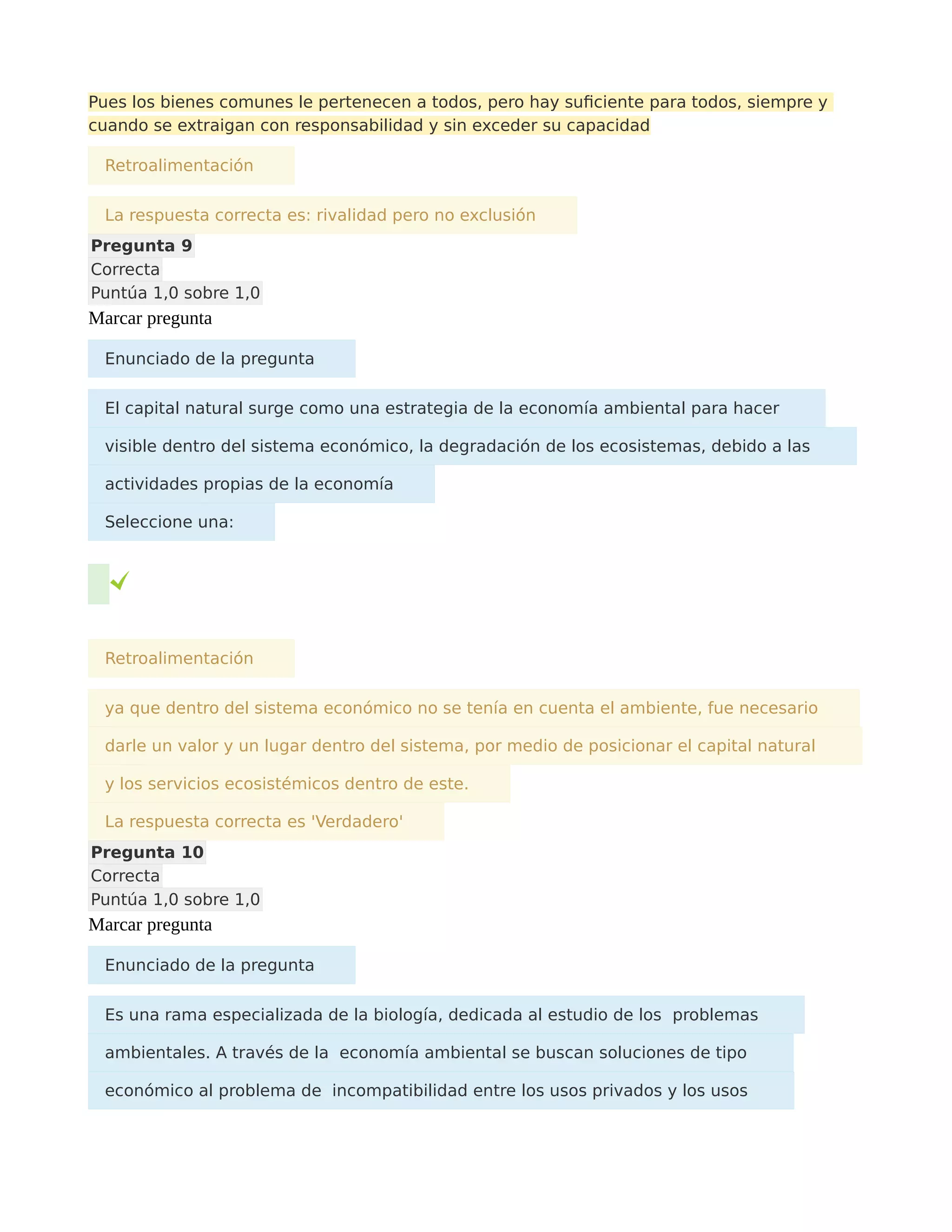 Pues los bienes comunes le pertenecen a todos, pero hay suficiente para todos, siempre y
cuando se extraigan con responsabilidad y sin exceder su capacidad
Retroalimentación
La respuesta correcta es: rivalidad pero no exclusión
Pregunta 9
Correcta
Puntúa 1,0 sobre 1,0
Marcar pregunta
Enunciado de la pregunta
El capital natural surge como una estrategia de la economía ambiental para hacer
visible dentro del sistema económico, la degradación de los ecosistemas, debido a las
actividades propias de la economía
Seleccione una:
Retroalimentación
ya que dentro del sistema económico no se tenía en cuenta el ambiente, fue necesario
darle un valor y un lugar dentro del sistema, por medio de posicionar el capital natural
y los servicios ecosistémicos dentro de este.
La respuesta correcta es 'Verdadero'
Pregunta 10
Correcta
Puntúa 1,0 sobre 1,0
Marcar pregunta
Enunciado de la pregunta
Es una rama especializada de la biología, dedicada al estudio de los problemas
ambientales. A través de la economía ambiental se buscan soluciones de tipo
económico al problema de incompatibilidad entre los usos privados y los usos
 