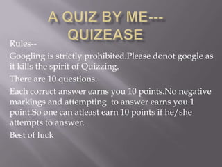 Rules-Googling is strictly prohibited.Please donot google as
it kills the spirit of Quizzing.
There are 10 questions.
Each correct answer earns you 10 points.No negative
markings and attempting to answer earns you 1
point.So one can atleast earn 10 points if he/she
attempts to answer.
Best of luck

 