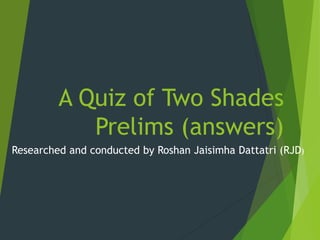 A Quiz of Two Shades
Prelims (answers)
Researched and conducted by Roshan Jaisimha Dattatri (RJD)
 