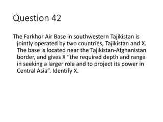 Question 42
The Farkhor Air Base in southwestern Tajikistan is
jointly operated by two countries, Tajikistan and X.
The ba...
