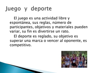 El juego es una actividad libre y
espontánea, sus reglas, número de
participantes, objetivos y materiales pueden
variar, su fin es divertirse un rato.
  El deporte es reglado, su objetivo es
superar una marca o vencer al oponente, es
competitivo.
 