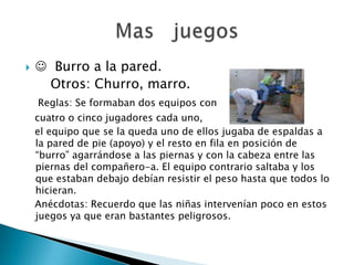     Burro a la pared.
     Otros: Churro, marro.
    Reglas: Se formaban dos equipos con
    cuatro o cinco jugadores cada uno,
    el equipo que se la queda uno de ellos jugaba de espaldas a
    la pared de pie (apoyo) y el resto en fila en posición de
    “burro” agarrándose a las piernas y con la cabeza entre las
    piernas del compañero-a. El equipo contrario saltaba y los
    que estaban debajo debían resistir el peso hasta que todos lo
    hicieran.
    Anécdotas: Recuerdo que las niñas intervenían poco en estos
    juegos ya que eran bastantes peligrosos.
 