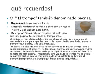     “ El trompo” también denominado peonza.
    Organización: grupos de 3 o 4.
    Material: Madero en forma de pera con un rejo o
     hierro y una cuerda para liarlo.
     Descripción: Se marcaba un circulo en el suelo para
    que cada jugador fuera tirando su trompo sobre
    el centro, el mas alejado del centro era el que dejaba su trompo en el
    centro del circulo para que los demás le tirasen; había que darle, mover al
    trompo y que bailara, sino te la quedabas.
     Anécdotas: Recuerdo que existían varias formas de tirar el trompo, una la
    denominábamos al lijonazo se lanzaba el trompo una vez liado por encima
    del hombro llevando el brazo atrás para imprimir mayor potencia , la otra su
    nombre era más original regüachichi una vez liado el trompo y a la altura
    de nuestra cintura con un movimiento de atrás-adelante se lanzaba el
    trompo. Siempre tenía el trompo que bailar sino te la quedabas.
 