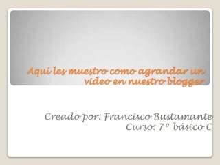 Aquí les muestro como agrandar un
video en nuestro blogger
Creado por: Francisco Bustamante
Curso: 7º básico C