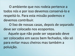 O ambiente que nos rodeia pertence a
todos nós e por isso devemos conservá-lo e
respeitá-lo. Para esta missão podemos e
devemos contribuir.
    O lixo de nossas casas, depois de separado
deve ser colocado nos ecopontos.
   Aquele que não pode ser separado deve
ser colocados em sacos bem fechados, não só
para evitar maus cheiros mas também a
poluição.
 