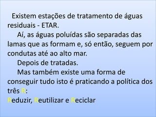 Existem estações de tratamento de águas
residuais - ETAR.
   Aí, as águas poluídas são separadas das
lamas que as formam e, só então, seguem por
condutas até ao alto mar.
   Depois de tratadas.
   Mas também existe uma forma de
conseguir tudo isto é praticando a política dos
três R:
Reduzir, Reutilizar e Reciclar
 