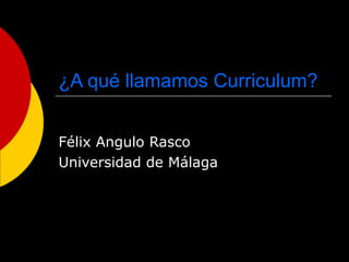 ¿A qué llamamos Curriculum?
Félix Angulo Rasco
Universidad de Málaga
 
