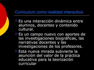 Curriculum como realidad interactiva
 Es una interacción dinámica entre
alumnos, docentes y contenido
cultural.
 Es un campo nuevo con aportes de
las investigaciones biográficas, las
narrativas docentes y las
investigaciones de los profesores.
 Esta nueva mirada subvierte la
asunción del valor de la práctica
educativa para la teorización
curricular
 