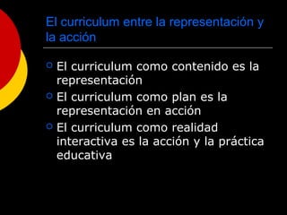 El curriculum entre la representación y
la acción
 El curriculum como contenido es la
representación
 El curriculum como plan es la
representación en acción
 El curriculum como realidad
interactiva es la acción y la práctica
educativa
 