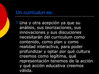 Un curriculun es:
 Una y otra acepción ya que su
análisis, sus teorizaciones, sus
innovaciones y sus discuciones
necesitarán del curriculum como
contenido, como plan y como
realidad interactiva, para poder
profundizar y optar por qué cultura
creemos como legítima, qué
representación tenemos de la acción
y qué acción educativa creemos
válida.
 