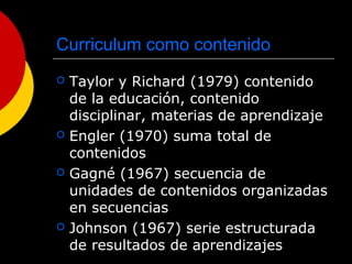 Curriculum como contenido
 Taylor y Richard (1979) contenido
de la educación, contenido
disciplinar, materias de aprendizaje
 Engler (1970) suma total de
contenidos
 Gagné (1967) secuencia de
unidades de contenidos organizadas
en secuencias
 Johnson (1967) serie estructurada
de resultados de aprendizajes
 