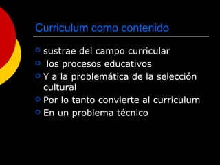 Curriculum como contenido
 sustrae del campo curricular
 los procesos educativos
 Y a la problemática de la selección
cultural
 Por lo tanto convierte al curriculum
 En un problema técnico
 