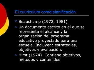 El cuuriculum como planificación
 Beauchamp (1972, 1981)
 Un documento escrito en el que se
representa el alcance y la
organización del programa
educativo proyectado para una
escuela. Incluyen: estrategias,
objetivos y evaluación.
 Hirst (1974) Contiene objetivos,
métodos y contenidos
 