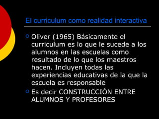 El curriculum como realidad interactiva
 Oliver (1965) Básicamente el
curriculum es lo que le sucede a los
alumnos en las escuelas como
resultado de lo que los maestros
hacen. Incluyen todas las
experiencias educativas de la que la
escuela es responsable
 Es decir CONSTRUCCIÓN ENTRE
ALUMNOS Y PROFESORES
 