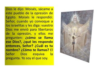 Dios le dijo: Moisés, sácame a
este pueblo de la opresión de
Egipto. Moisés le respondió:
Señor, cuando yo convoque a
los israelitas y les diga: vuestro
Dios me envió para libertaros
de la opresión, y ellos me
pregunten: ¿cómo se llama
ese Dios?, ¿qué les respondo
entonces, Señor? ¿Cuál es tu
nombre? ¿Cómo te llamas? El
Señor Dios esquiva la
pregunta. Yo soy el que soy.
 