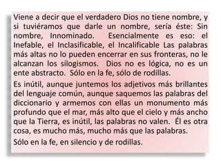 Viene a decir que el verdadero Dios no tiene nombre, y
si tuviéramos que darle un nombre, sería éste: Sin
nombre, Innominado. Esencialmente es eso: el
Inefable, el Inclasificable, el Incalificable Las palabras
más altas no lo pueden encerrar en sus fronteras, no le
alcanzan los silogismos. Dios no es lógica, no es un
ente abstracto. Sólo en la fe, sólo de rodillas.
Es inútil, aunque juntemos los adjetivos más brillantes
del lenguaje común, aunque saquemos las palabras del
diccionario y armemos con ellas un monumento más
profundo que el mar, más alto que el cielo y más ancho
que la Tierra, es inútil, las palabras no valen. Él es otra
cosa, es mucho más, mucho más que las palabras.
Sólo en la fe, en silencio y de rodillas.
 
