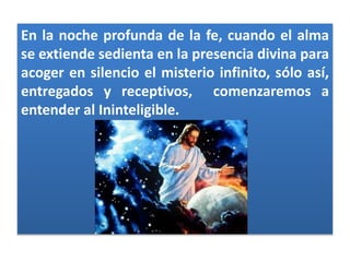 En la noche profunda de la fe, cuando el alma
se extiende sedienta en la presencia divina para
acoger en silencio el misterio infinito, sólo así,
entregados y receptivos, comenzaremos a
entender al Ininteligible.
 