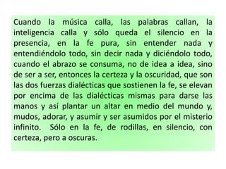 Cuando la música calla, las palabras callan, la
inteligencia calla y sólo queda el silencio en la
presencia, en la fe pura, sin entender nada y
entendiéndolo todo, sin decir nada y diciéndolo todo,
cuando el abrazo se consuma, no de idea a idea, sino
de ser a ser, entonces la certeza y la oscuridad, que son
las dos fuerzas dialécticas que sostienen la fe, se elevan
por encima de las dialécticas mismas para darse las
manos y así plantar un altar en medio del mundo y,
mudos, adorar, y asumir y ser asumidos por el misterio
infinito. Sólo en la fe, de rodillas, en silencio, con
certeza, pero a oscuras.
 