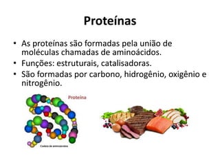 Proteínas
• As proteínas são formadas pela união de
moléculas chamadas de aminoácidos.
• Funções: estruturais, catalisadoras.
• São formadas por carbono, hidrogênio, oxigênio e
nitrogênio.
 