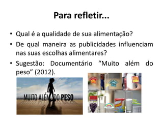 Para refletir...
• Qual é a qualidade de sua alimentação?
• De qual maneira as publicidades influenciam
nas suas escolhas alimentares?
• Sugestão: Documentário “Muito além do
peso” (2012).
 