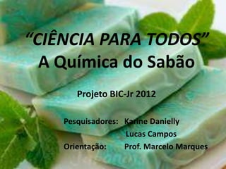 “CIÊNCIA PARA TODOS”
A Química do Sabão
Projeto BIC-Jr 2012
Pesquisadores: Karine Danielly
Lucas Campos
Orientação:
Prof. Marcelo Marques

 