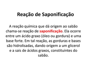 Reação de Saponificação
A reação química que dá origem ao sabão
chama-se reação de saponificação. Ela ocorre
entre um ácido graxo (óleo ou gordura) e uma
base forte. Em tal reação, as gorduras e bases
são hidrolisadas, dando origem a um glicerol
e a sais de ácidos graxos, constituintes do
sabão.

 