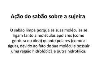 Ação do sabão sobre a sujeira
O sabão limpa porque as suas moléculas se
ligam tanto a moléculas apolares (como
gordura ou óleo) quanto polares (como a
água), devido ao fato de sua molécula possuir
uma região hidrofóbica e outra hidrofílica.

 