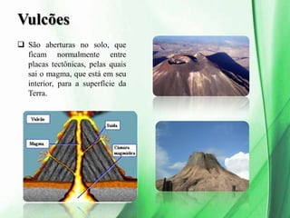 Vulcões
 São aberturas no solo, que
ficam normalmente entre
placas tectônicas, pelas quais
sai o magma, que está em seu
interior, para a superfície da
Terra.
 