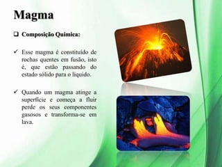 Magma
 Composição Química:
 Esse magma é constituído de
rochas quentes em fusão, isto
é, que estão passando do
estado sólido para o líquido.
 Quando um magma atinge a
superfície e começa a fluir
perde os seus componentes
gasosos e transforma-se em
lava.
 