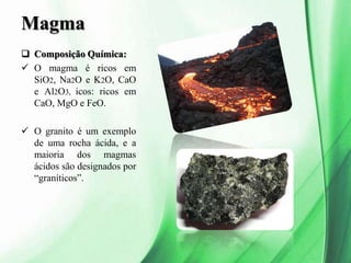 Magma
 Composição Química:
 O magma é ricos em
SiO2, Na2O e K2O, CaO
e Al2O3, icos: ricos em
CaO, MgO e FeO.
 O granito é um exemplo
de uma rocha ácida, e a
maioria dos magmas
ácidos são designados por
“graníticos”.
 