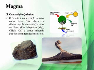 Magma
 Composição Química:
 O basalto é um exemplo de uma
rocha básica. São pobres em
sílica ( que forma a areia) e ricas
em Ferro (Fe), Magnésio (Mg),
Cálcio (Ca) e outros minerais
que conferem fertilidade ao solo.
 