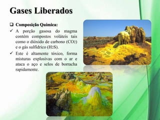 Gases Liberados
 Composição Química:
 A porção gasosa do magma
contém compostos voláteis tais
como o dióxido de carbono (CO2)
e o gás sulfídrico (H2S).
 Este é altamente tóxico, forma
misturas explosivas com o ar e
ataca o aço e selos de borracha
rapidamente.
 