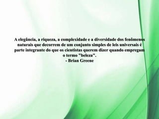 A elegância, a riqueza, a complexidade e a diversidade dos fenômenos
naturais que decorrem de um conjunto simples de leis universais é
parte integrante do que os cientistas querem dizer quando empregam
o termo "beleza".
- Brian Greene
 