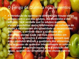 O perigo da Química nos alimentos:
• A introdução da química na alimentação trouxe vários
perigos com o uso dos adubos, dos pesticidas e dos
aditivos. Se é verdade que os adubos químicos
vieram possibilitar maior rendimento das colheitas de
modo a satisfazerem em quantidade as necessidades
do homem, a verdade é que a qualidade dos
alimentos piorou. Cada vez mais entendidos em
matéria de agronomia e alimentação pensam que
estes produtos alteram a qualidade dos alimentos,
são incapazes de restaurar integralmente os solos e
contribuem em grande escala para a poluição das
águas, quando são arrastados pelas chuvas para os
rios.
 