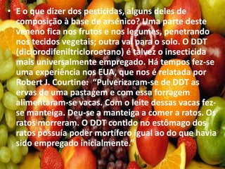 • E o que dizer dos pesticidas, alguns deles de
composição à base de arsénico? Uma parte deste
veneno fica nos frutos e nos legumes, penetrando
nos tecidos vegetais; outra vai para o solo. O DDT
(diclorodifeniltricloroetano) é talvez o insecticida
mais universalmente empregado. Há tempos fez-se
uma experiência nos EUA, que nos é relatada por
Robert J. Courtine: “Pulverizaram-se de DDT as
ervas de uma pastagem e com essa forragem
alimentaram-se vacas. Com o leite dessas vacas fez-
se manteiga. Deu-se a manteiga a comer a ratos. Os
ratos morreram. O DDT contido no estômago dos
ratos possuía poder mortífero igual ao do que havia
sido empregado inicialmente.”
 
