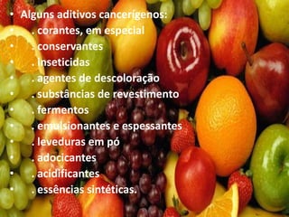 • Alguns aditivos cancerígenos:
• . corantes, em especial
• . conservantes
• . inseticidas
• . agentes de descoloração
• . substâncias de revestimento
• . fermentos
• . emulsionantes e espessantes
• . leveduras em pó
• . adocicantes
• . acidificantes
• . essências sintéticas.
 