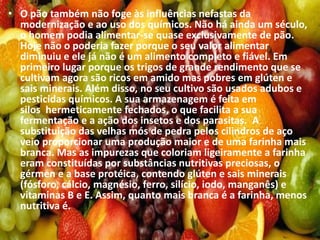 • O pão também não foge às influências nefastas da
modernização e ao uso dos químicos. Não há ainda um século,
o homem podia alimentar-se quase exclusivamente de pão.
Hoje não o poderia fazer porque o seu valor alimentar
diminuiu e ele já não é um alimento completo e fiável. Em
primeiro lugar porque os trigos de grande rendimento que se
cultivam agora são ricos em amido mas pobres em glúten e
sais minerais. Além disso, no seu cultivo são usados adubos e
pesticidas químicos. A sua armazenagem é feita em
silos hermeticamente fechados, o que facilita a sua
fermentação e a ação dos insetos e dos parasitas. A
substituição das velhas mós de pedra pelos cilindros de aço
veio proporcionar uma produção maior e de uma farinha mais
branca. Mas as impurezas que coloriam ligeiramente a farinha
eram constituídas por substâncias nutritivas preciosas, o
gérmen e a base protéica, contendo glúten e sais minerais
(fósforo, cálcio, magnésio, ferro, silício, iodo, manganês) e
vitaminas B e E. Assim, quanto mais branca é a farinha, menos
nutritiva é.
 