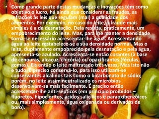 • Como grande parte destas mudanças e inovações têm como
objetivo o lucro, há ainda que considerar as fraudes, as
infrações às leis que regulam (mal) a qualidade dos
alimentos. Por exemplo, no caso do leite, a fraude mais
simples é a da desnatação. Dela resulta, praticamente, um
empobrecimento do leite. Mas, para lhe manter a densidade
torna-se necessário acrescentar-lhe água. Acrescentando
água ao leite restabelece-se a sua densidade normal. Mas o
leite, duplamente empobrecido pela desnatação e pela água,
apresenta-se azulado. Acrescenta-se então corantes (à base
de cenouras, alcaçuz, chicória) ou opacificantes (féculas,
gomas). Eis então o leite maltratado três vezes. Mas isto não
é tudo. É preciso conservá-lo, para isso utilizam-se
conservantes alcalinos tais como o bicarbonato de sódio;
porém, no leite assim neutralizado os micróbios
desenvolvem-se mais facilmente. É preciso então
acrescentar-lhe anti-sépticos (em princípio proibidos –
fluoretos, hipocloritos, ácidos salicílicos e paraoxibenzóicos
ou, mais simplesmente, água oxigenada ou derivados de
boro).
 
